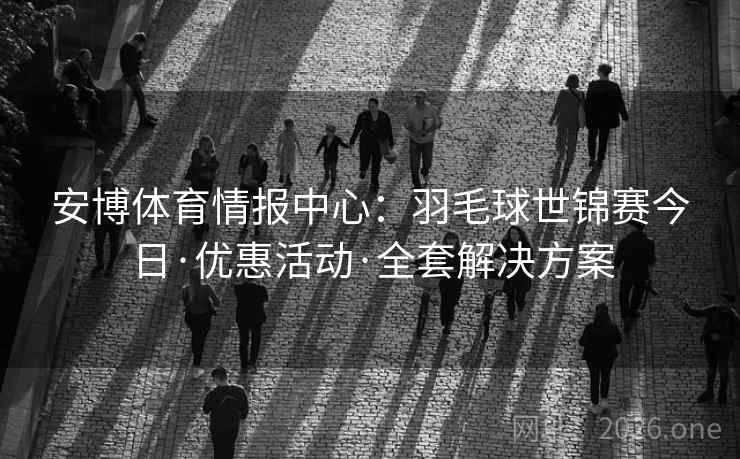 安博体育情报中心：羽毛球世锦赛今日·优惠活动·全套解决方案  第1张
