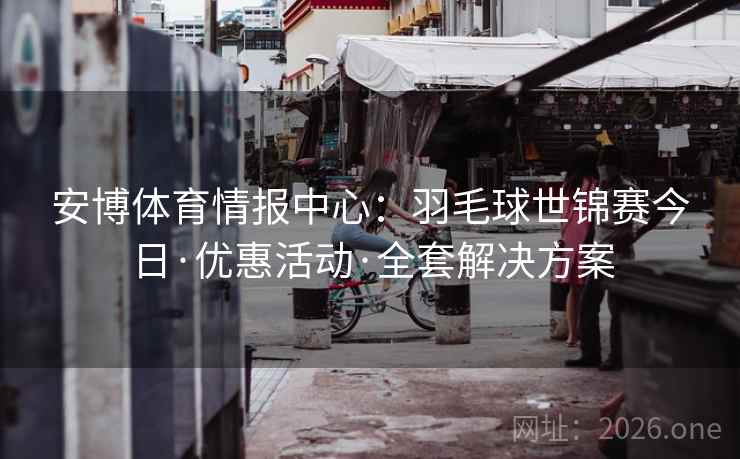 安博体育情报中心：羽毛球世锦赛今日·优惠活动·全套解决方案  第2张