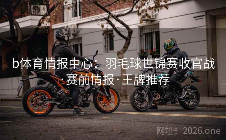 b体育情报中心:羽毛球世锦赛收官战·赛前情报·王牌推荐  第2张 b体育情报中心:羽毛球世锦赛收官战·赛前情报·王牌推荐  第2张